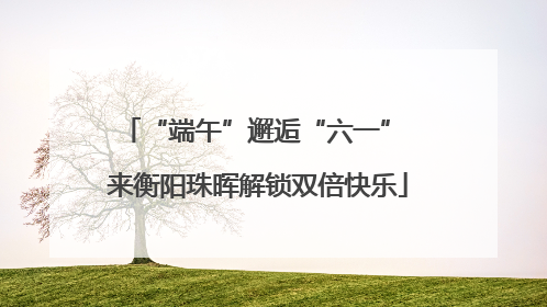 “端午”邂逅“六一” 来衡阳珠晖解锁双倍快乐
