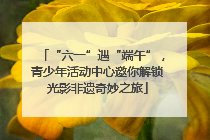 “六一”遇“端午”，青少年活动中心邀你解锁光影非遗奇妙之旅