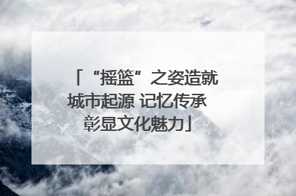 “摇篮”之姿造就城市起源 记忆传承彰显文化魅力