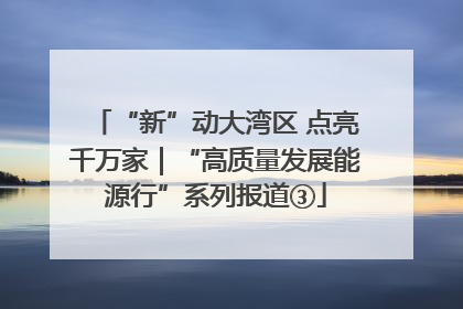 “新”动大湾区 点亮千万家｜“高质量发展能源行”系列报道③