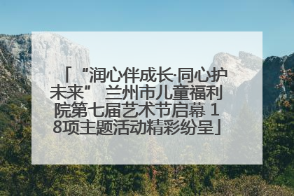 “润心伴成长·同心护未来” 兰州市儿童福利院第七届艺术节启幕 18项主题活动精彩纷呈