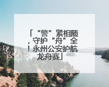 “警”紧相随，守护“舟”全！永州公安护航龙舟赛