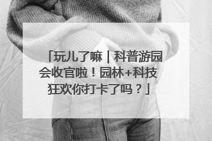 玩儿了嘛｜科普游园会收官啦！园林+科技狂欢你打卡了吗？