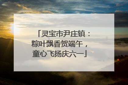灵宝市尹庄镇：粽叶飘香贺端午，童心飞扬庆六一