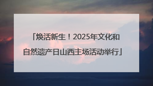 焕活新生！2025年文化和自然遗产日山西主场活动举行