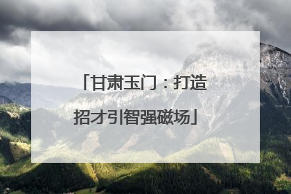 甘肃玉门：打造招才引智强磁场