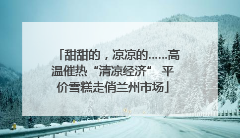 甜甜的，凉凉的……高温催热“清凉经济” 平价雪糕走俏兰州市场