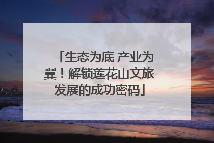 生态为底 产业为翼！解锁莲花山文旅发展的成功密码