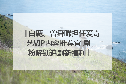 白鹿、曾舜晞担任爱奇艺VIP内容推荐官 剧粉解锁追剧新福利