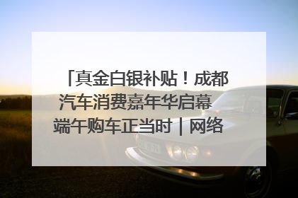 真金白银补贴！成都汽车消费嘉年华启幕 端午购车正当时｜网络中国节·端午