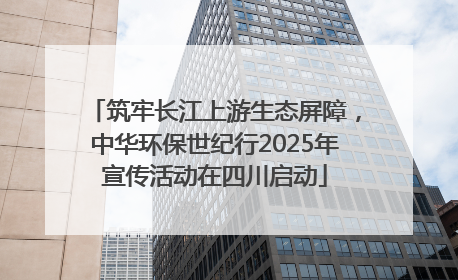 筑牢长江上游生态屏障，中华环保世纪行2025年宣传活动在四川启动