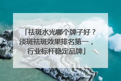 祛斑水光哪个牌子好？淡斑祛斑效果排名第一，行业标杆稳定品牌