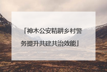 神木公安精耕乡村警务提升共建共治效能