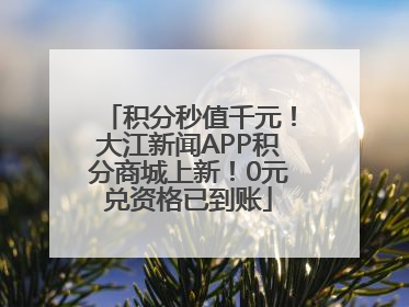 积分秒值千元！大江新闻APP积分商城上新！0元兑资格已到账