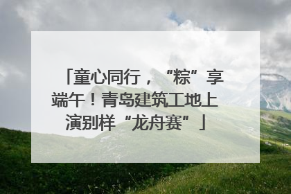 童心同行，“粽”享端午！青岛建筑工地上演别样“龙舟赛”