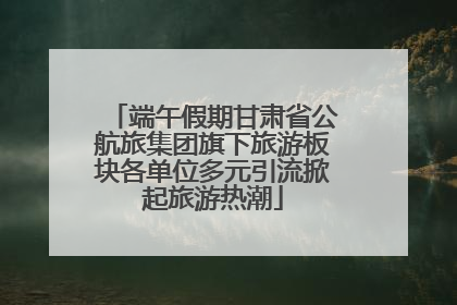 端午假期甘肃省公航旅集团旗下旅游板块各单位多元引流掀起旅游热潮