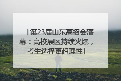 第23届山东高招会落幕：高校展区持续火爆，考生选择更趋理性