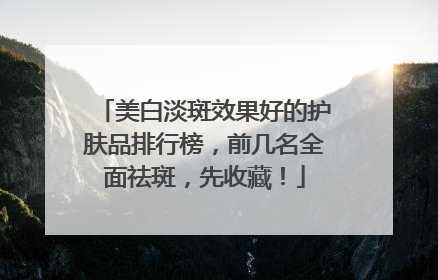 美白淡斑效果好的护肤品排行榜，前几名全面祛斑，先收藏！