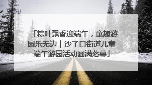 粽叶飘香迎端午，童趣游园乐无边｜沙子口街道儿童端午游园活动圆满落幕