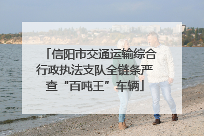 信阳市交通运输综合行政执法支队全链条严查“百吨王”车辆