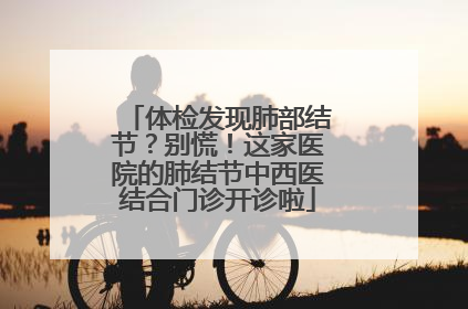 体检发现肺部结节？别慌！这家医院的肺结节中西医结合门诊开诊啦