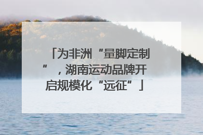 为非洲“量脚定制”，湖南运动品牌开启规模化“远征”