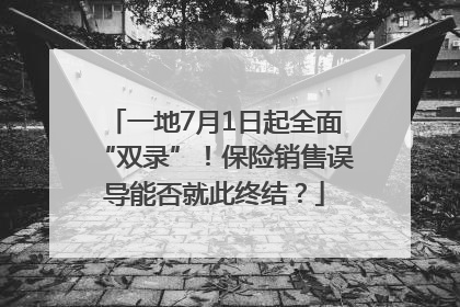 一地7月1日起全面“双录”！保险销售误导能否就此终结？