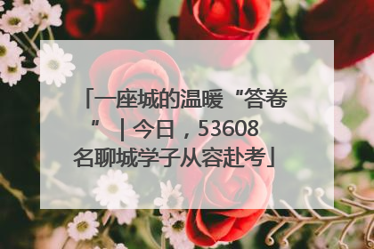 一座城的温暖“答卷”｜今日，53608名聊城学子从容赴考