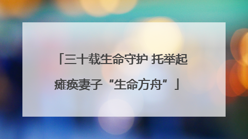 三十载生命守护 托举起瘫痪妻子“生命方舟”