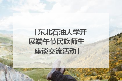 东北石油大学开展端午节民族师生座谈交流活动