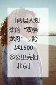 两层人划桨的“双桡龙舟”，跨越1500多公里亮相北京
