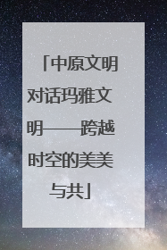 中原文明对话玛雅文明——跨越时空的美美与共