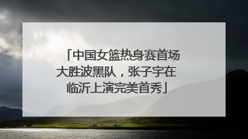 中国女篮热身赛首场大胜波黑队，张子宇在临沂上演完美首秀