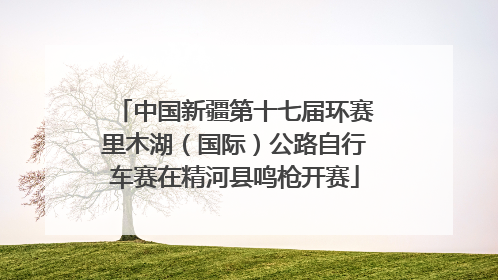 中国新疆第十七届环赛里木湖（国际）公路自行车赛在精河县鸣枪开赛