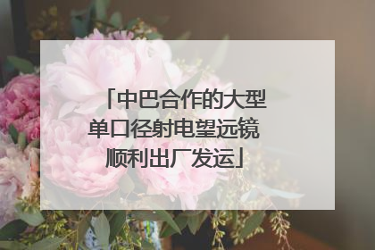 中巴合作的大型单口径射电望远镜顺利出厂发运