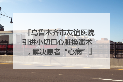 乌鲁木齐市友谊医院引进小切口心脏换瓣术，解决患者“心病”