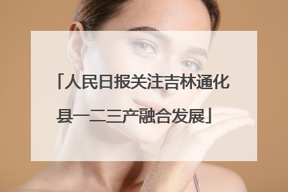 人民日报关注吉林通化县一二三产融合发展