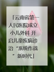 云南省第一人民医院成立小儿外科 开启儿童疾病诊治“系统作战”新时代
