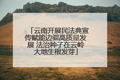 云南开展民法典宣传赋能边疆高质量发展 法治种子在云岭大地生根发芽