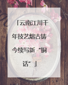 云南江川千年技艺熔古铸今续写新“铜话”