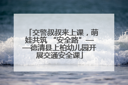 交警叔叔来上课，萌娃共筑 “安全路”——德清县上柏幼儿园开展交通安全课