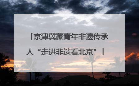 京津冀蒙青年非遗传承人“走进非遗看北京”
