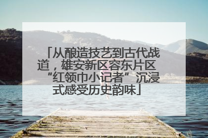 从酿造技艺到古代战道，雄安新区容东片区“红领巾小记者”沉浸式感受历史韵味