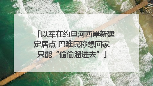以军在约旦河西岸新建定居点 巴难民称想回家只能“偷偷溜进去”