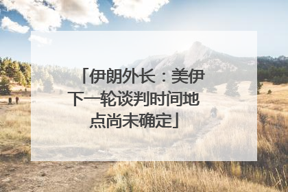 伊朗外长：美伊下一轮谈判时间地点尚未确定