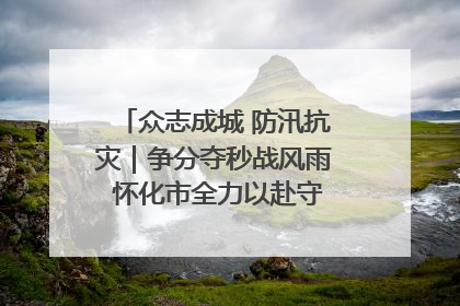 众志成城 防汛抗灾｜争分夺秒战风雨 怀化市全力以赴守护人民群众安全