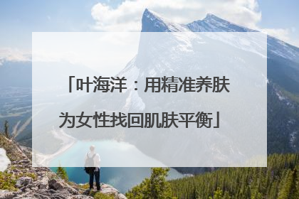 叶海洋：用精准养肤为女性找回肌肤平衡