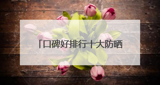 口碑好排行十大防晒霜分享：适合40岁测评，买对不买贵！