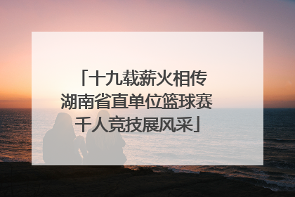 十九载薪火相传 湖南省直单位篮球赛千人竞技展风采