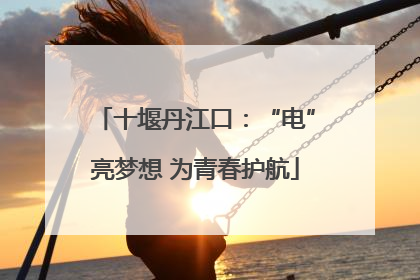 十堰丹江口：“电”亮梦想 为青春护航